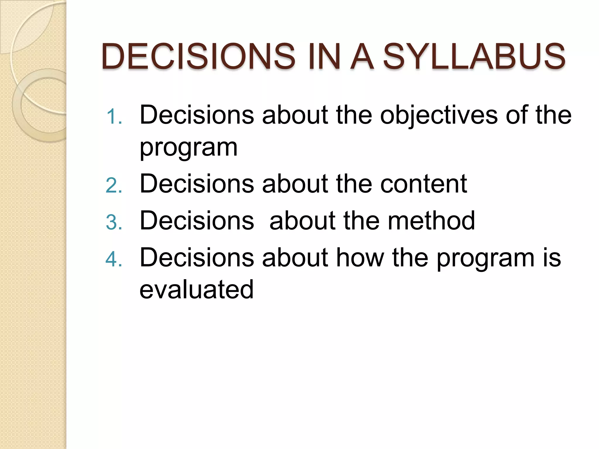 DECISIONS IN A SYLLABUS
1.   Decisions about the objectives of the
     program
2.   Decisions about the content
3.   Decisions about the method
4.   Decisions about how the program is
     evaluated
 