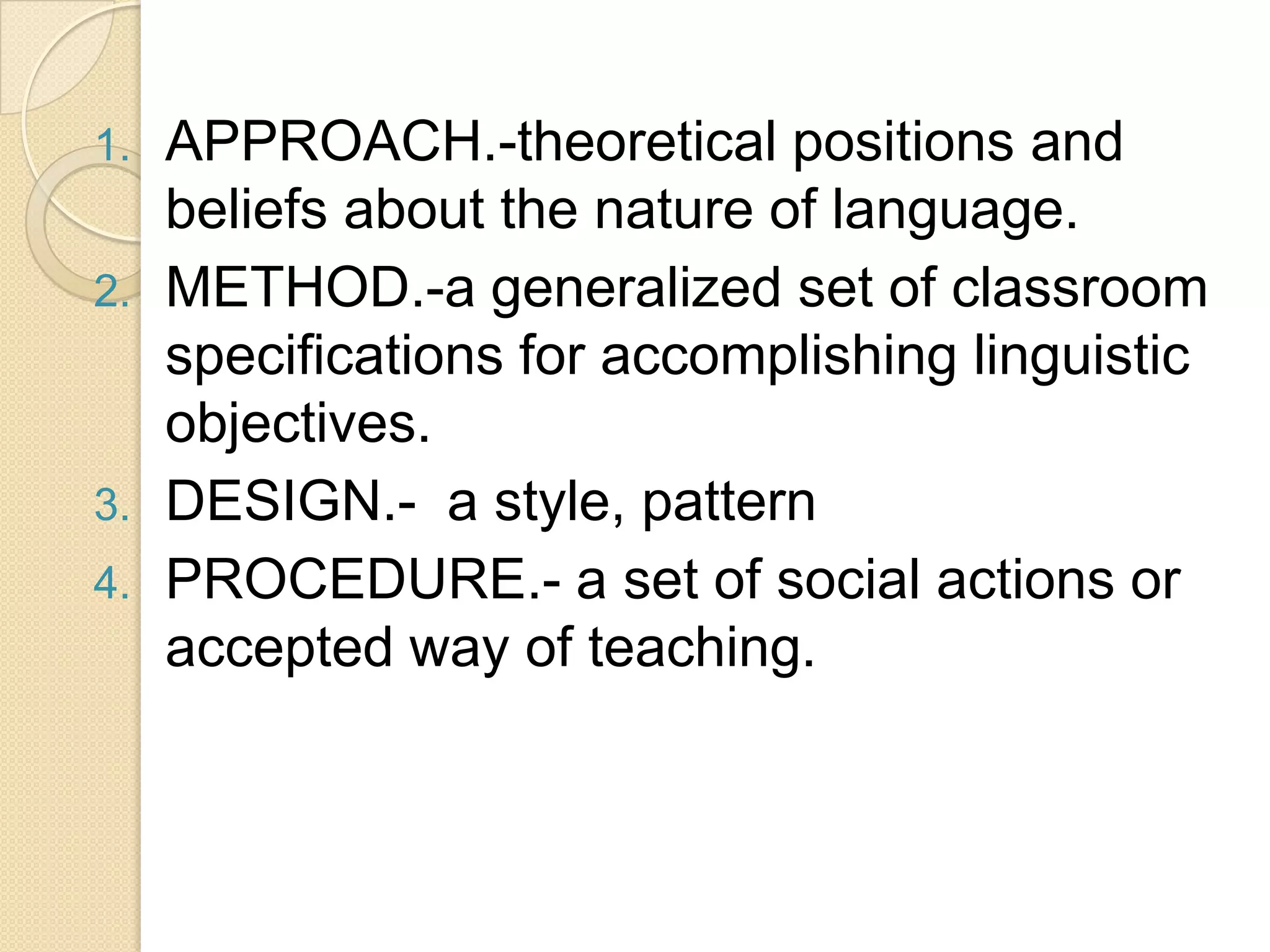 1.   APPROACH.-theoretical positions and
     beliefs about the nature of language.
2.   METHOD.-a generalized set of classroom
     specifications for accomplishing linguistic
     objectives.
3.   DESIGN.- a style, pattern
4.   PROCEDURE.- a set of social actions or
     accepted way of teaching.
 