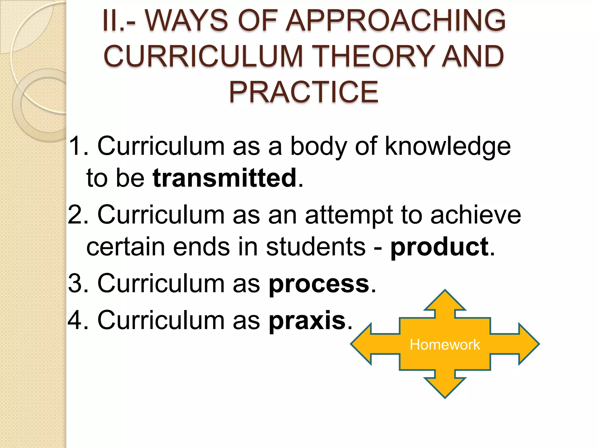 II.- WAYS OF APPROACHING
  CURRICULUM THEORY AND
           PRACTICE
1. Curriculum as a body of knowledge
  to be transmitted.
2. Curriculum as an attempt to achieve
  certain ends in students - product.
3. Curriculum as process.
4. Curriculum as praxis.
                            Homework
 