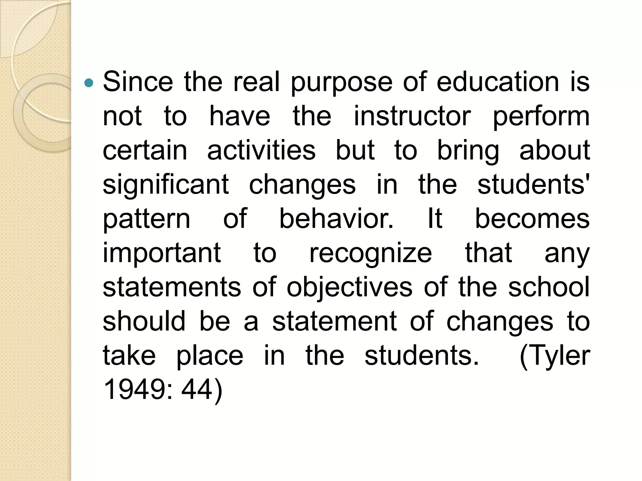   Since the real purpose of education is
    not to have the instructor perform
    certain activities but to bring about
    significant changes in the students'
    pattern of behavior. It becomes
    important to recognize that any
    statements of objectives of the school
    should be a statement of changes to
    take place in the students. (Tyler
    1949: 44)
 