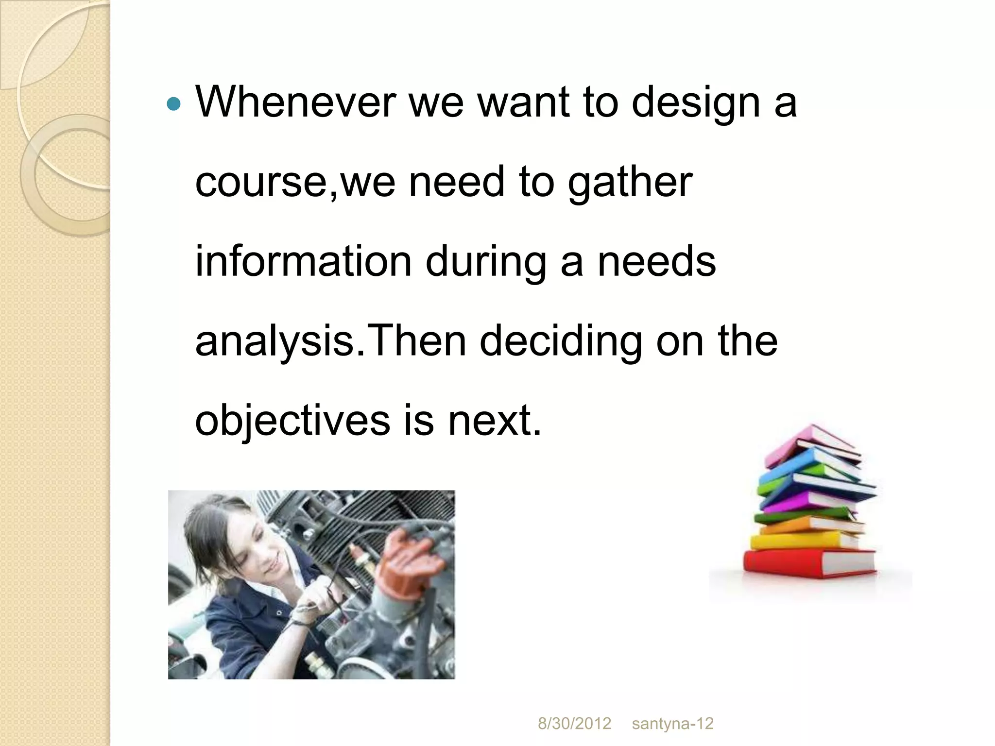    Whenever we want to design a
    course,we need to gather
    information during a needs
    analysis.Then deciding on the
    objectives is next.




                      8/30/2012   santyna-12
 