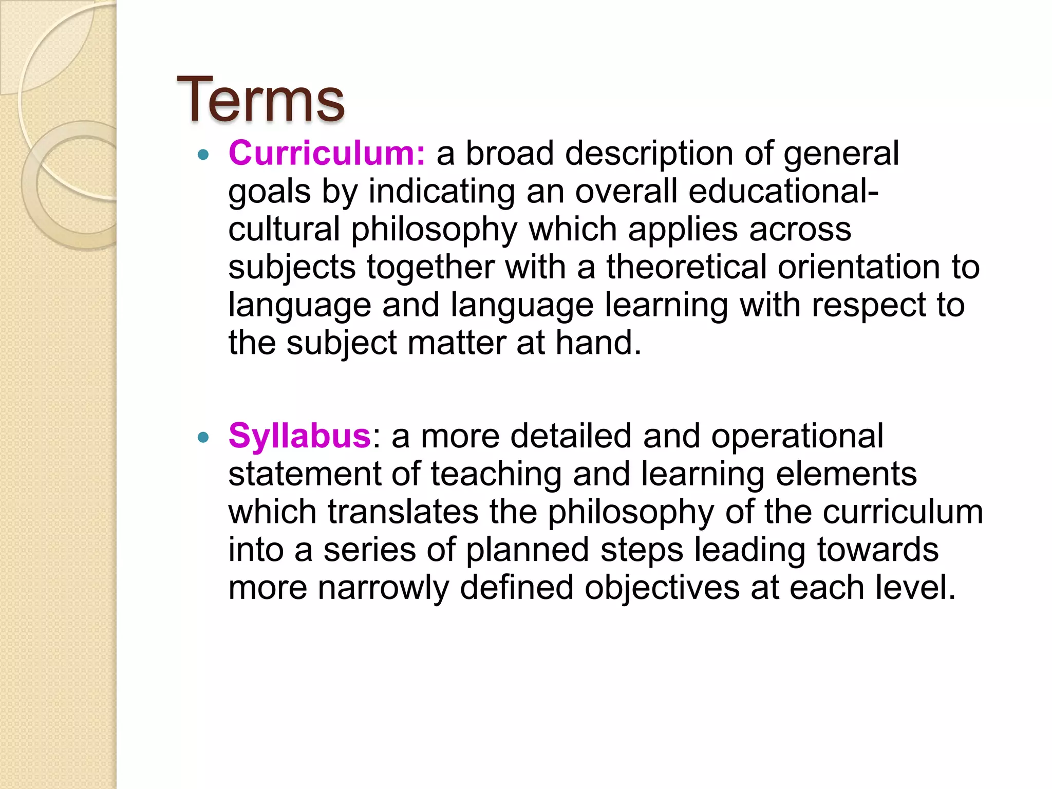 Terms
   Curriculum: a broad description of general
    goals by indicating an overall educational-
    cultural philosophy which applies across
    subjects together with a theoretical orientation to
    language and language learning with respect to
    the subject matter at hand.

   Syllabus: a more detailed and operational
    statement of teaching and learning elements
    which translates the philosophy of the curriculum
    into a series of planned steps leading towards
    more narrowly defined objectives at each level.
 
