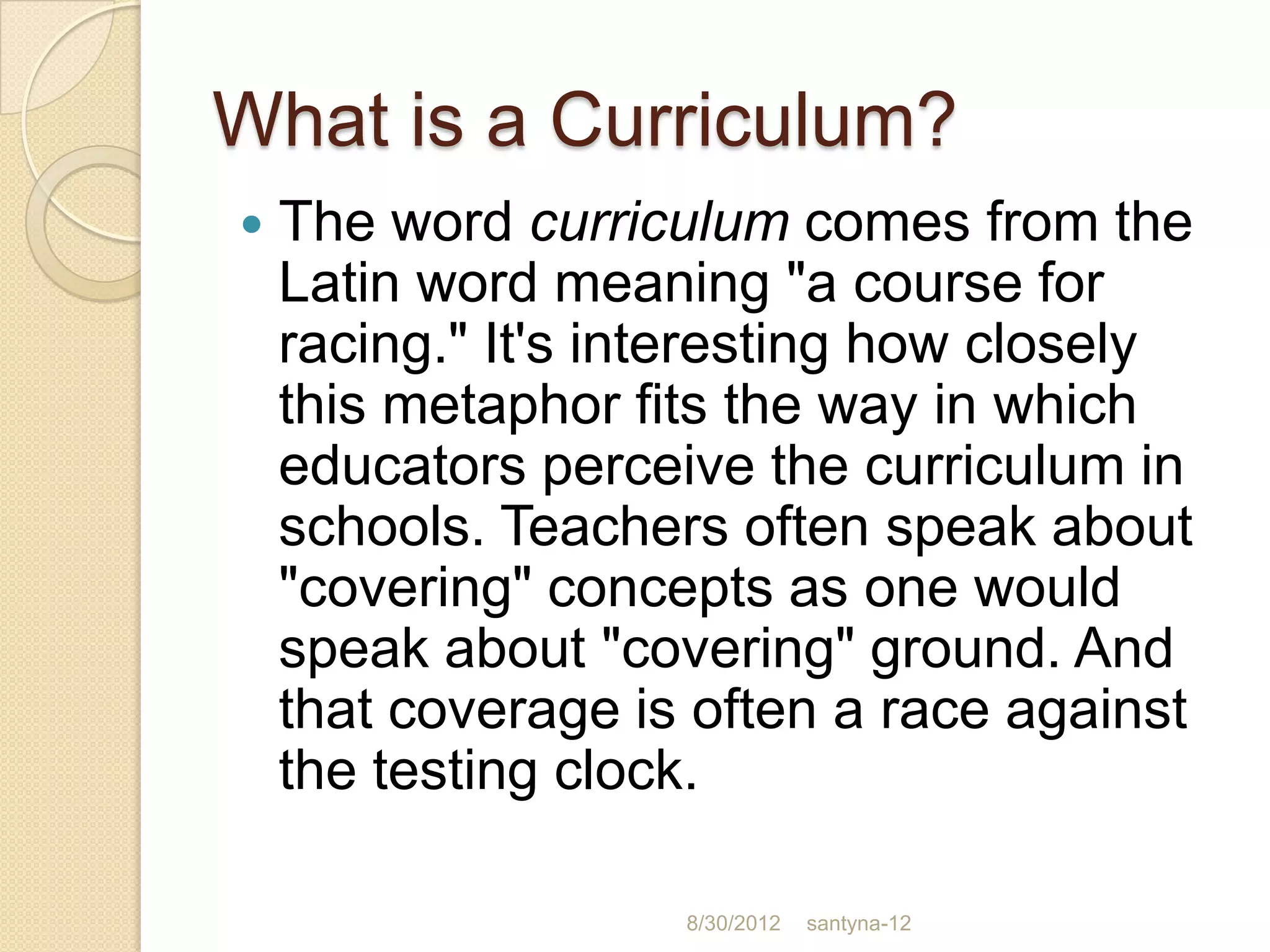 What is a Curriculum?
   The word curriculum comes from the
    Latin word meaning "a course for
    racing." It's interesting how closely
    this metaphor fits the way in which
    educators perceive the curriculum in
    schools. Teachers often speak about
    "covering" concepts as one would
    speak about "covering" ground. And
    that coverage is often a race against
    the testing clock.

                    8/30/2012   santyna-12
 