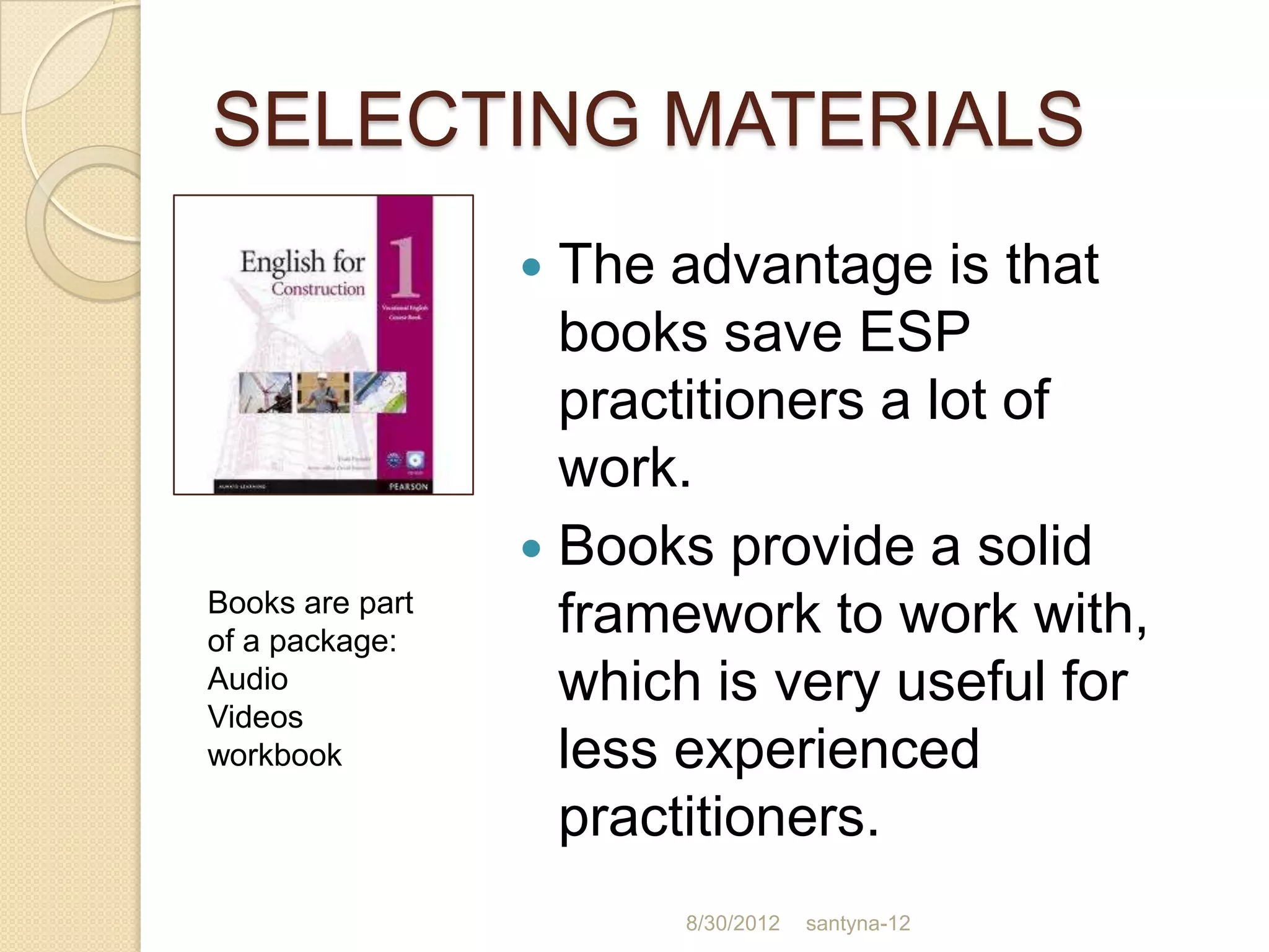 SELECTING MATERIALS
                  The advantage is that
                   books save ESP
                   practitioners a lot of
                   work.
                  Books provide a solid
Books are part
of a package:
                   framework to work with,
Audio
Videos
                   which is very useful for
workbook           less experienced
                   practitioners.
                       8/30/2012   santyna-12
 