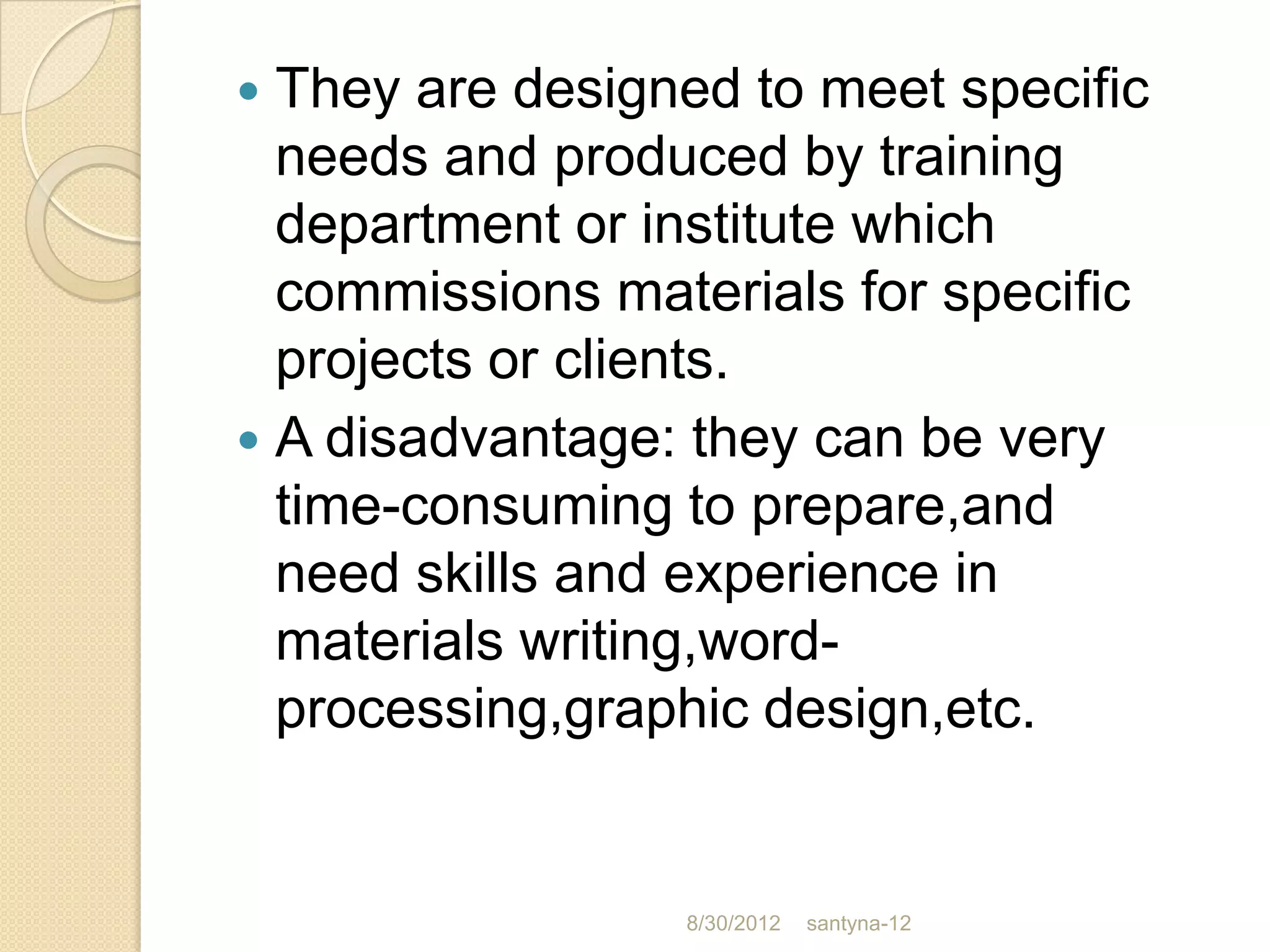  They are designed to meet specific
  needs and produced by training
  department or institute which
  commissions materials for specific
  projects or clients.
 A disadvantage: they can be very
  time-consuming to prepare,and
  need skills and experience in
  materials writing,word-
  processing,graphic design,etc.


                 8/30/2012   santyna-12
 