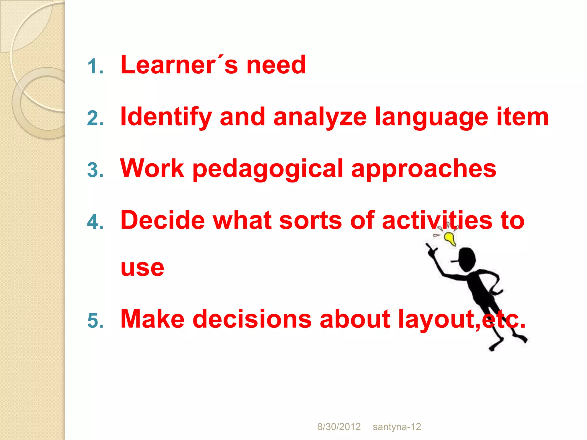 1.   Learner´s need
2.   Identify and analyze language item
3.   Work pedagogical approaches
4.   Decide what sorts of activities to
     use
5.   Make decisions about layout,etc.


                      8/30/2012   santyna-12
 