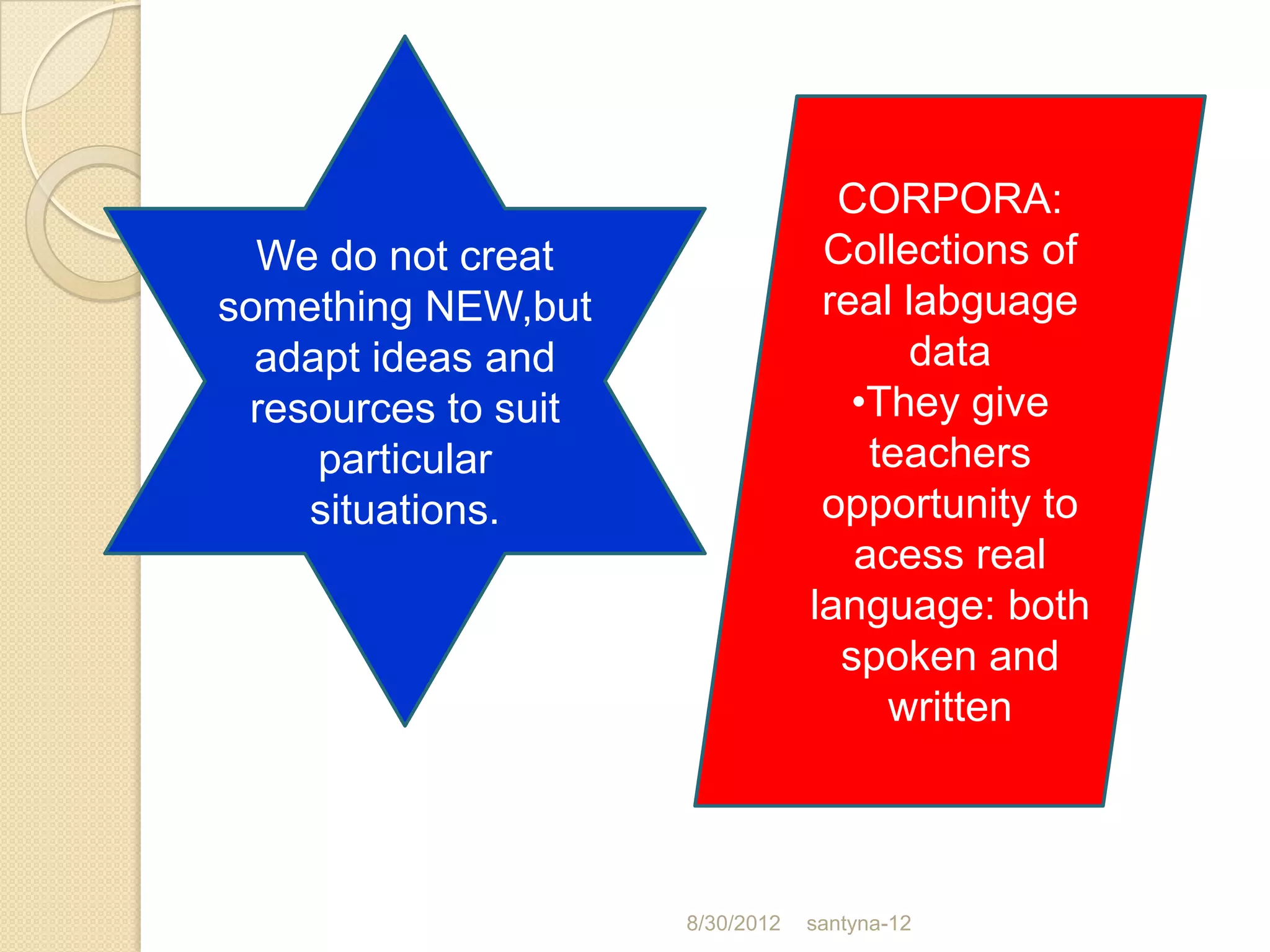 CORPORA:
  We do not creat                 Collections of
something NEW,but                 real labguage
  adapt ideas and                      data
 resources to suit                  •They give
     particular                      teachers
    situations.                   opportunity to
                                    acess real
                                 language: both
                                   spoken and
                                      written



                     8/30/2012   santyna-12
 