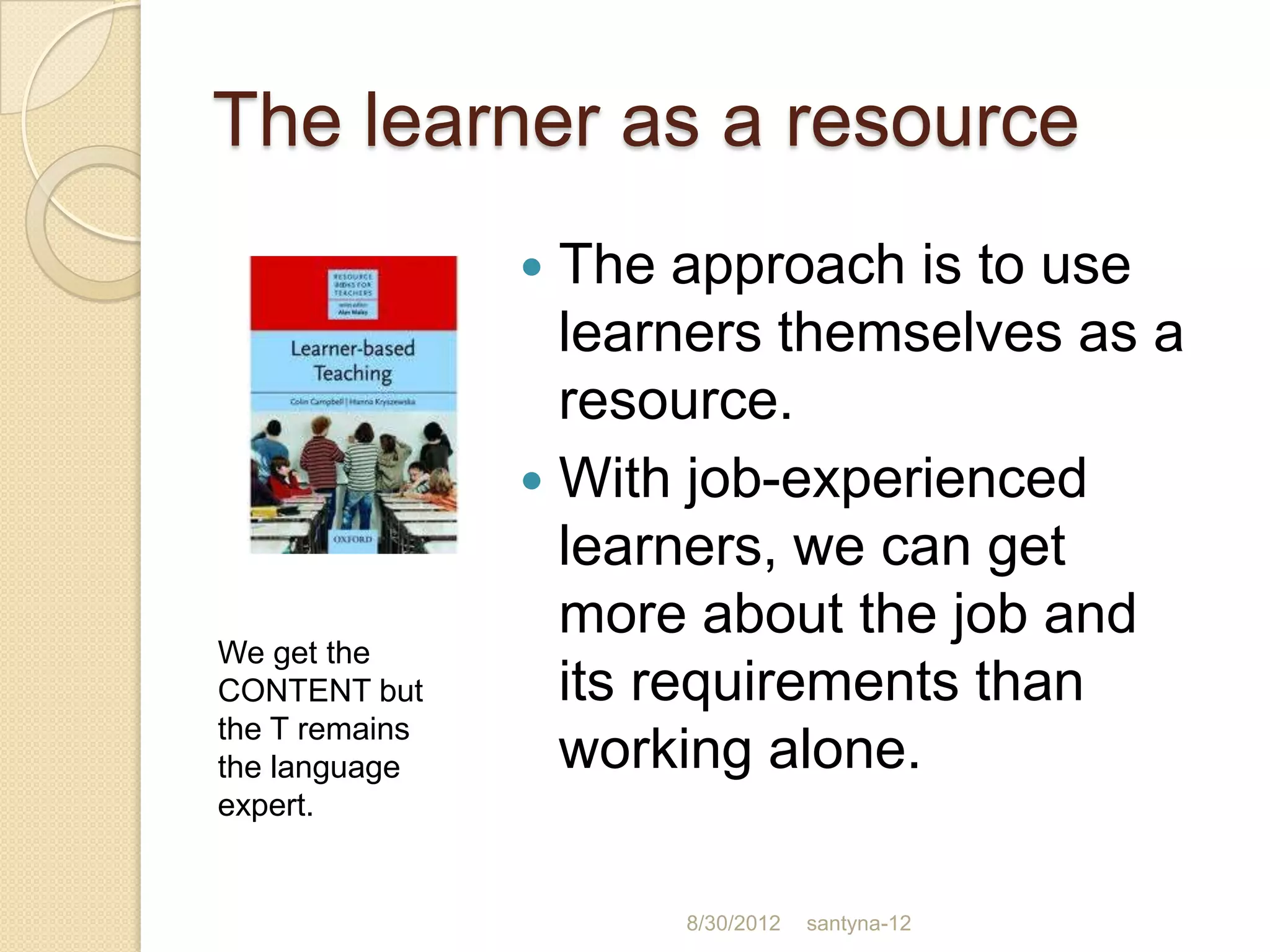 The learner as a resource
                 The approach is to use
                  learners themselves as a
                  resource.
                 With job-experienced
                  learners, we can get
                  more about the job and
We get the
CONTENT but       its requirements than
the T remains
the language      working alone.
expert.


                      8/30/2012   santyna-12
 