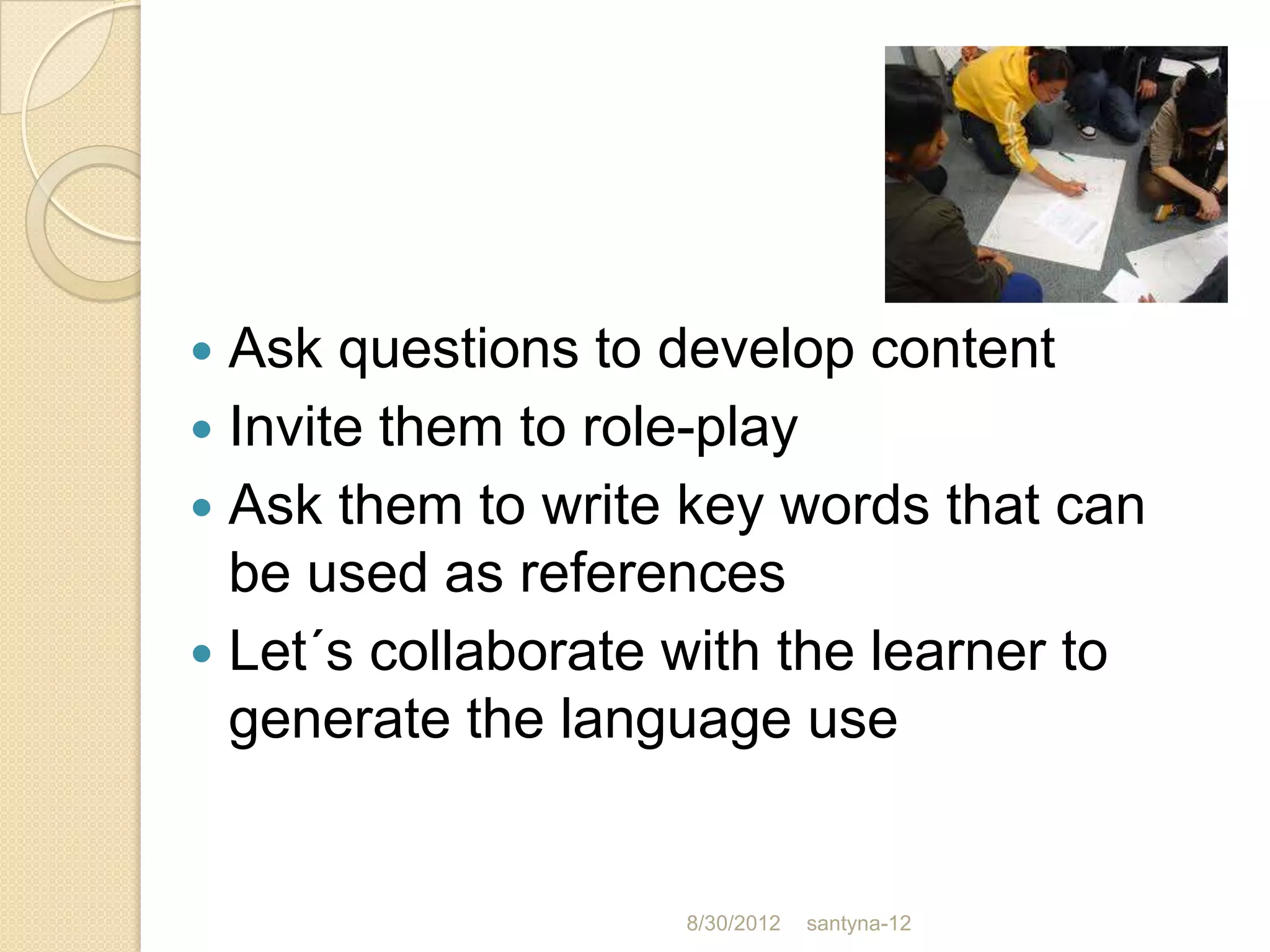  Ask questions to develop content
 Invite them to role-play
 Ask them to write key words that can
  be used as references
 Let´s collaborate with the learner to
  generate the language use


                    8/30/2012   santyna-12
 