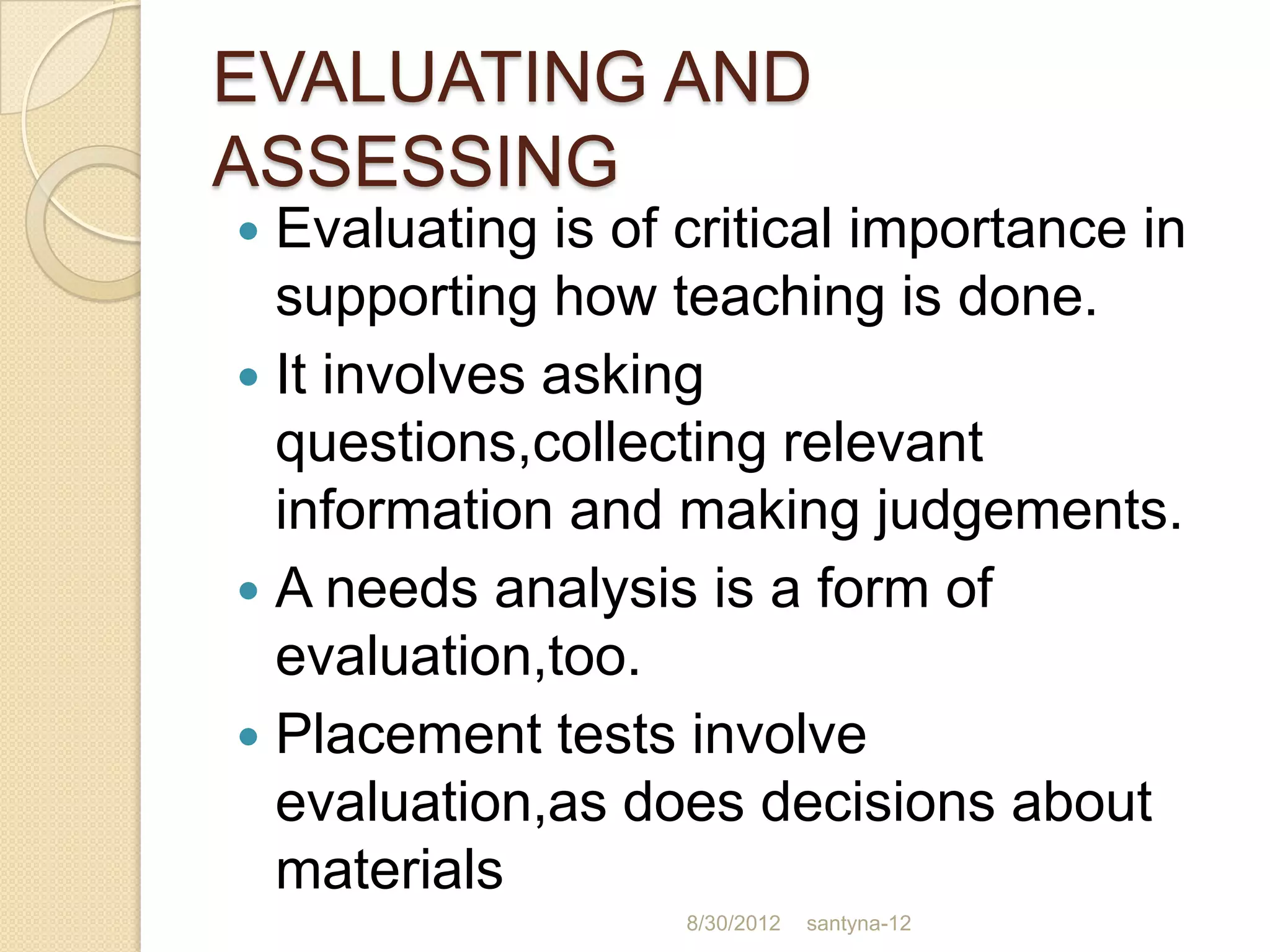 EVALUATING AND
ASSESSING
 Evaluating is of critical importance in
  supporting how teaching is done.
 It involves asking
  questions,collecting relevant
  information and making judgements.
 A needs analysis is a form of
  evaluation,too.
 Placement tests involve
  evaluation,as does decisions about
  materials
                   8/30/2012   santyna-12
 