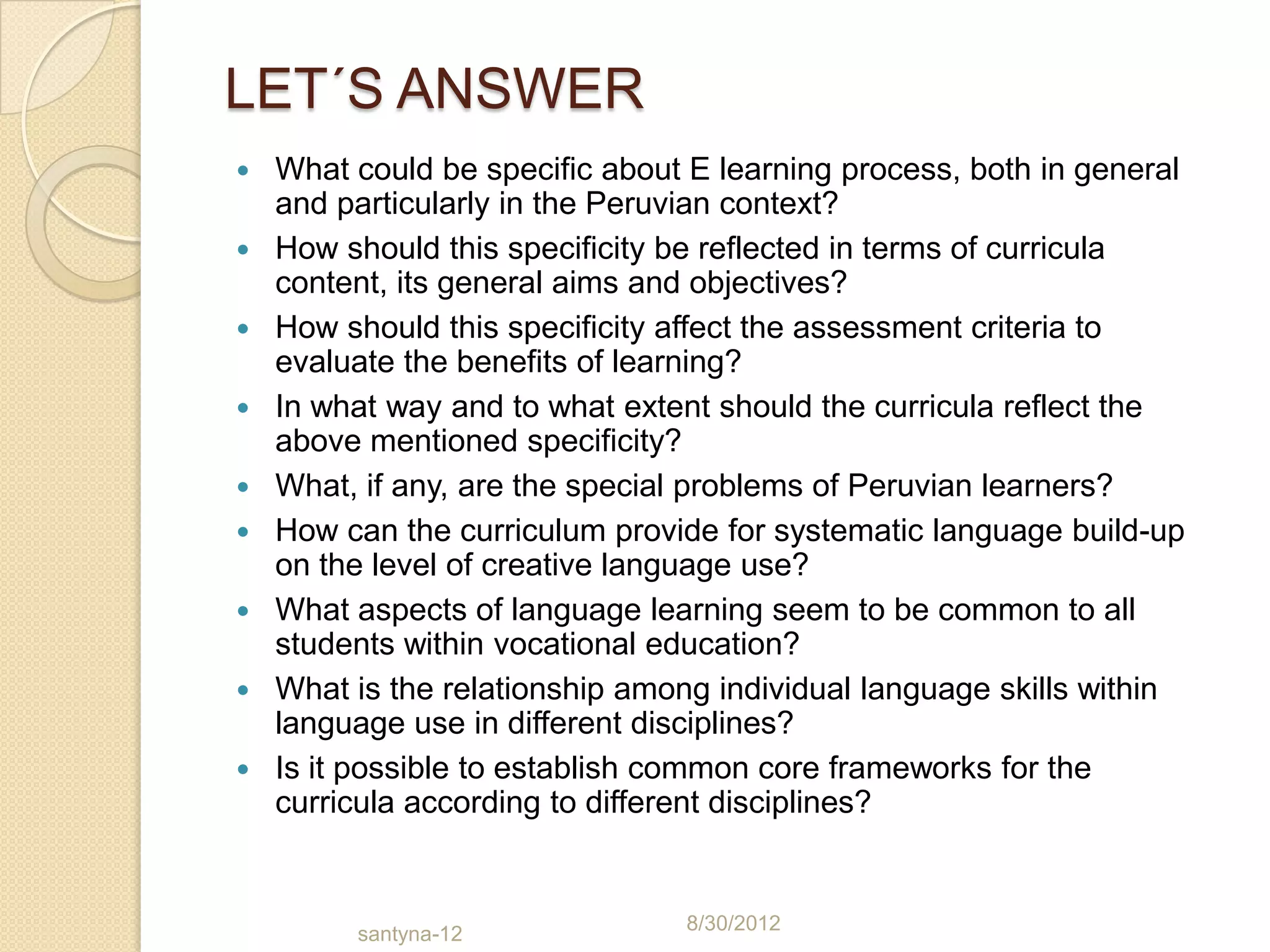 LET´S ANSWER
   What could be specific about E learning process, both in general
    and particularly in the Peruvian context?
   How should this specificity be reflected in terms of curricula
    content, its general aims and objectives?
   How should this specificity affect the assessment criteria to
    evaluate the benefits of learning?
   In what way and to what extent should the curricula reflect the
    above mentioned specificity?
   What, if any, are the special problems of Peruvian learners?
   How can the curriculum provide for systematic language build-up
    on the level of creative language use?
   What aspects of language learning seem to be common to all
    students within vocational education?
   What is the relationship among individual language skills within
    language use in different disciplines?
   Is it possible to establish common core frameworks for the
    curricula according to different disciplines?


                                8/30/2012
         santyna-12
 