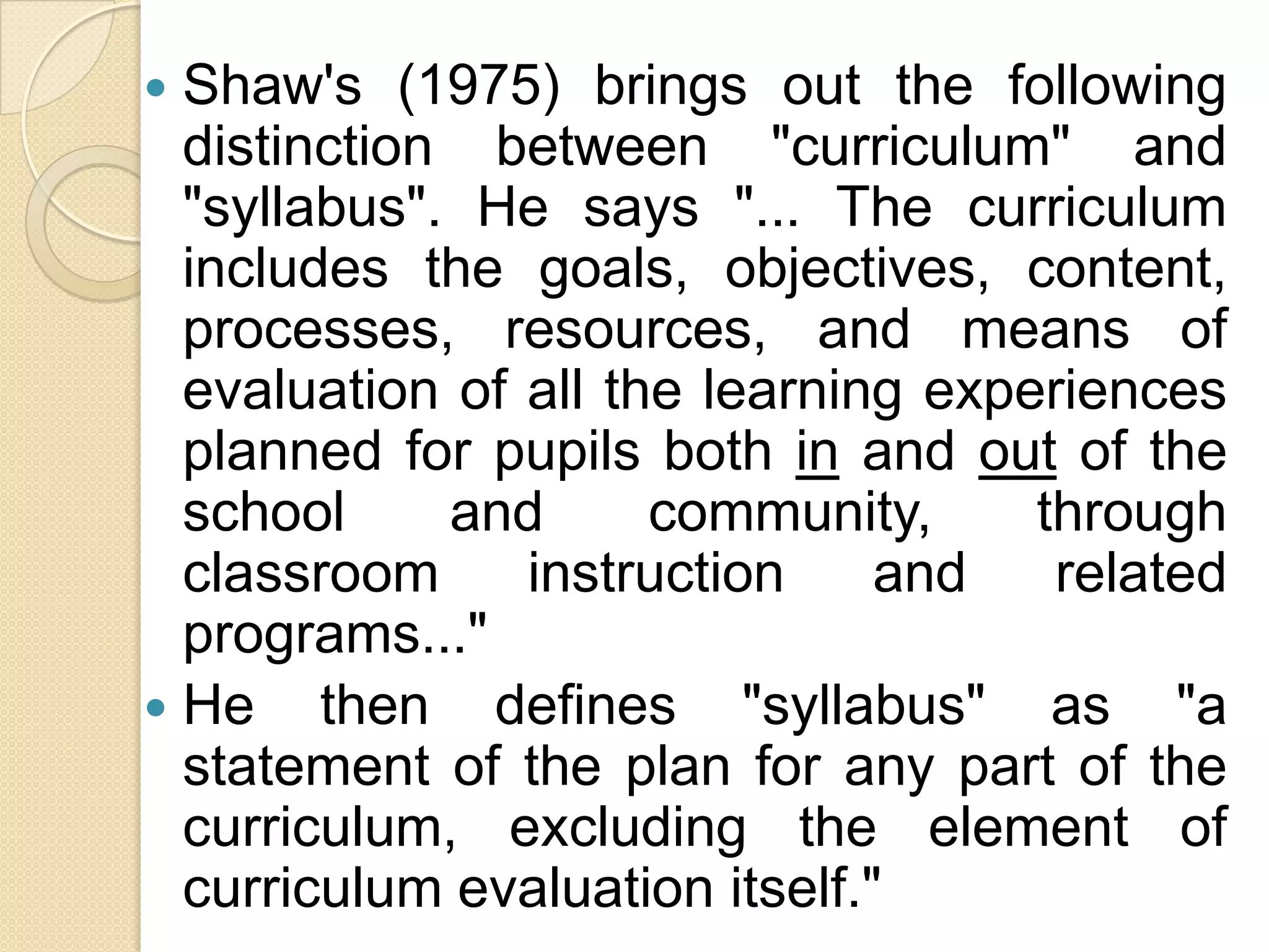  Shaw's (1975) brings out the following
  distinction between "curriculum" and
  "syllabus". He says "... The curriculum
  includes the goals, objectives, content,
  processes, resources, and means of
  evaluation of all the learning experiences
  planned for pupils both in and out of the
  school     and      community,     through
  classroom     instruction     and   related
  programs..."
 He then defines "syllabus" as "a
  statement of the plan for any part of the
  curriculum, excluding the element of
  curriculum evaluation itself."
 