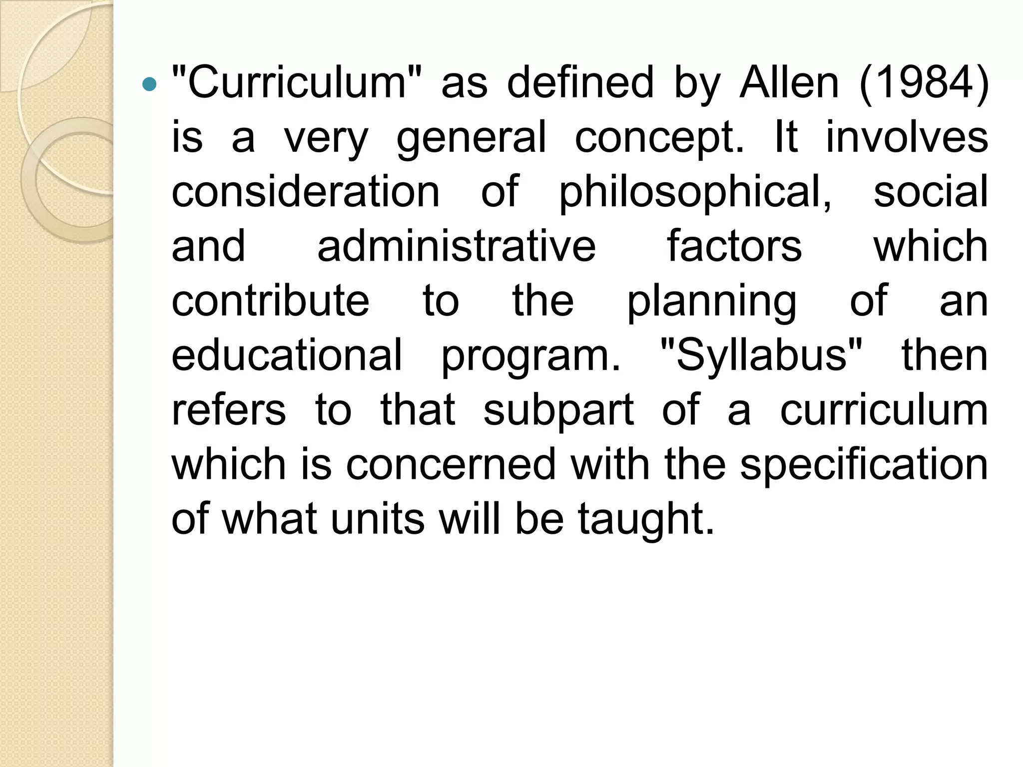    "Curriculum" as defined by Allen (1984)
    is a very general concept. It involves
    consideration of philosophical, social
    and    administrative     factors  which
    contribute to the planning of an
    educational program. "Syllabus" then
    refers to that subpart of a curriculum
    which is concerned with the specification
    of what units will be taught.
 