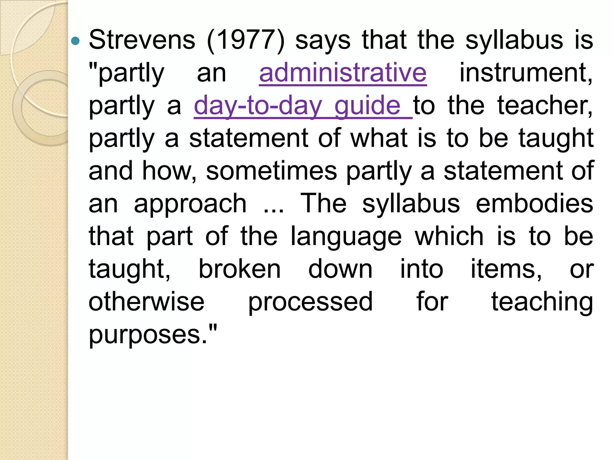    Strevens (1977) says that the syllabus is
    "partly an administrative instrument,
    partly a day-to-day guide to the teacher,
    partly a statement of what is to be taught
    and how, sometimes partly a statement of
    an approach ... The syllabus embodies
    that part of the language which is to be
    taught, broken down into items, or
    otherwise     processed    for    teaching
    purposes."
 