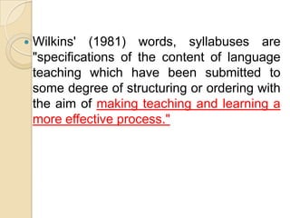    Wilkins' (1981) words, syllabuses are
    "specifications of the content of language
    teaching which have been submitted to
    some degree of structuring or ordering with
    the aim of making teaching and learning a
    more effective process."
 