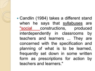    Candlin (1984) takes a different stand
    when he says that syllabuses are
    "social    constructions,    produced
    interdependently in classrooms by
    teachers and learners ... They are
    concerned with the specification and
    planning of what is to be learned,
    frequently set down in some written
    form as prescriptions for action by
    teachers and learners."
 