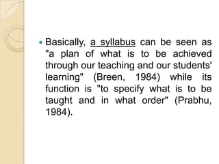    Basically, a syllabus can be seen as
    "a plan of what is to be achieved
    through our teaching and our students'
    learning" (Breen, 1984) while its
    function is "to specify what is to be
    taught and in what order" (Prabhu,
    1984).
 