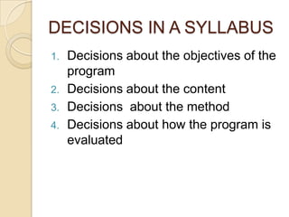 DECISIONS IN A SYLLABUS
1.   Decisions about the objectives of the
     program
2.   Decisions about the content
3.   Decisions about the method
4.   Decisions about how the program is
     evaluated
 