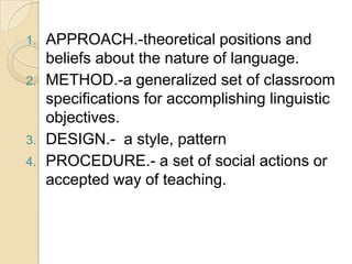 1.   APPROACH.-theoretical positions and
     beliefs about the nature of language.
2.   METHOD.-a generalized set of classroom
     specifications for accomplishing linguistic
     objectives.
3.   DESIGN.- a style, pattern
4.   PROCEDURE.- a set of social actions or
     accepted way of teaching.
 