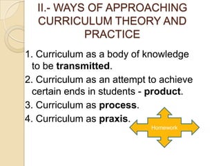 II.- WAYS OF APPROACHING
  CURRICULUM THEORY AND
           PRACTICE
1. Curriculum as a body of knowledge
  to be transmitted.
2. Curriculum as an attempt to achieve
  certain ends in students - product.
3. Curriculum as process.
4. Curriculum as praxis.
                            Homework
 