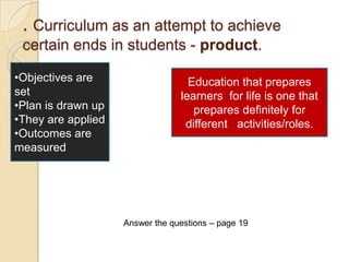 . Curriculum as an attempt to achieve
 certain ends in students - product.

•Objectives are                    Education that prepares
set                              learners for life is one that
•Plan is drawn up                   prepares definitely for
•They are applied                 different activities/roles.
•Outcomes are
measured




                    Answer the questions – page 19
 