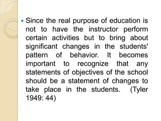    Since the real purpose of education is
    not to have the instructor perform
    certain activities but to bring about
    significant changes in the students'
    pattern of behavior. It becomes
    important to recognize that any
    statements of objectives of the school
    should be a statement of changes to
    take place in the students. (Tyler
    1949: 44)
 