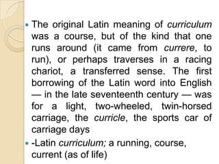  The original Latin meaning of curriculum
  was a course, but of the kind that one
  runs around (it came from currere, to
  run), or perhaps traverses in a racing
  chariot, a transferred sense. The first
  borrowing of the Latin word into English
  — in the late seventeenth century — was
  for a light, two-wheeled, twin-horsed
  carriage, the curricle, the sports car of
  carriage days
 -Latin curriculum; a running, course,
  current (as of life)
 