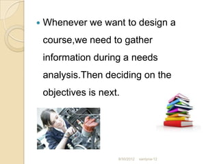   Whenever we want to design a
    course,we need to gather
    information during a needs
    analysis.Then deciding on the
    objectives is next.




                      8/30/2012   santyna-12
 