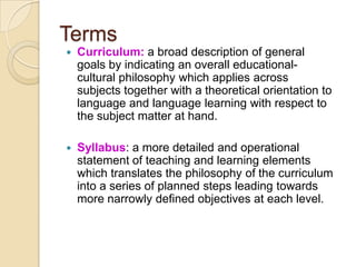 Terms
   Curriculum: a broad description of general
    goals by indicating an overall educational-
    cultural philosophy which applies across
    subjects together with a theoretical orientation to
    language and language learning with respect to
    the subject matter at hand.

   Syllabus: a more detailed and operational
    statement of teaching and learning elements
    which translates the philosophy of the curriculum
    into a series of planned steps leading towards
    more narrowly defined objectives at each level.
 
