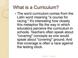 What is a Curriculum?
   The word curriculum comes from the
    Latin word meaning "a course for
    racing." It's interesting how closely
    this metaphor fits the way in which
    educators perceive the curriculum in
    schools. Teachers often speak about
    "covering" concepts as one would
    speak about "covering" ground. And
    that coverage is often a race against
    the testing clock.

                    8/30/2012   santyna-12
 