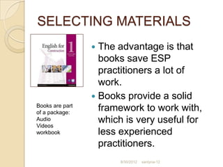 SELECTING MATERIALS
                  The advantage is that
                   books save ESP
                   practitioners a lot of
                   work.
                  Books provide a solid
Books are part
of a package:
                   framework to work with,
Audio
Videos
                   which is very useful for
workbook           less experienced
                   practitioners.
                       8/30/2012   santyna-12
 