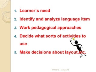 1.   Learner´s need
2.   Identify and analyze language item
3.   Work pedagogical approaches
4.   Decide what sorts of activities to
     use
5.   Make decisions about layout,etc.


                      8/30/2012   santyna-12
 