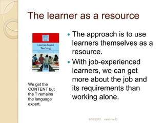 The learner as a resource
                 The approach is to use
                  learners themselves as a
                  resource.
                 With job-experienced
                  learners, we can get
                  more about the job and
We get the
CONTENT but       its requirements than
the T remains
the language      working alone.
expert.


                      8/30/2012   santyna-12
 
