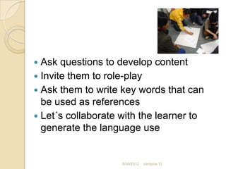  Ask questions to develop content
 Invite them to role-play
 Ask them to write key words that can
  be used as references
 Let´s collaborate with the learner to
  generate the language use


                    8/30/2012   santyna-12
 