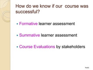 How do we know if our course was
successful?

   Formative learner assessment

   Summative learner assessment

   Course Evaluations by stakeholders



                                         Poll 6
 