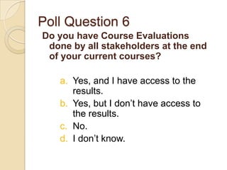 Poll Question 6
Do you have Course Evaluations
 done by all stakeholders at the end
 of your current courses?

   a. Yes, and I have access to the
      results.
   b. Yes, but I don’t have access to
      the results.
   c. No.
   d. I don’t know.
 