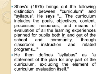  Shaw's (1975) brings out the following
  distinction between "curriculum" and
  "syllabus". He says "... The curriculum
  includes the goals, objectives, content,
  processes, resources, and means of
  evaluation of all the learning experiences
  planned for pupils both in and out of the
  school     and      community,     through
  classroom     instruction     and   related
  programs..."
 He then defines "syllabus" as "a
  statement of the plan for any part of the
  curriculum, excluding the element of
  curriculum evaluation itself."
 