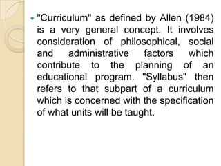    "Curriculum" as defined by Allen (1984)
    is a very general concept. It involves
    consideration of philosophical, social
    and    administrative     factors  which
    contribute to the planning of an
    educational program. "Syllabus" then
    refers to that subpart of a curriculum
    which is concerned with the specification
    of what units will be taught.
 