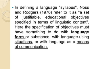    In defining a language "syllabus", Noss
    and Rodgers (1976) refer to it as "a set
    of justifiable, educational objectives
    specified in terms of linguistic content".
    Here the specification of objectives must
    have something to do with language
    form or substance, with language-using
    situations, or with language as a means
    of communication.
 