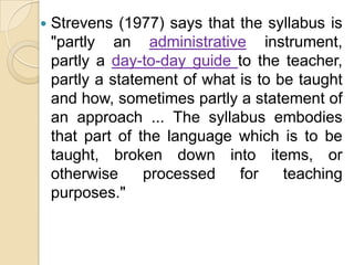    Strevens (1977) says that the syllabus is
    "partly an administrative instrument,
    partly a day-to-day guide to the teacher,
    partly a statement of what is to be taught
    and how, sometimes partly a statement of
    an approach ... The syllabus embodies
    that part of the language which is to be
    taught, broken down into items, or
    otherwise     processed    for    teaching
    purposes."
 