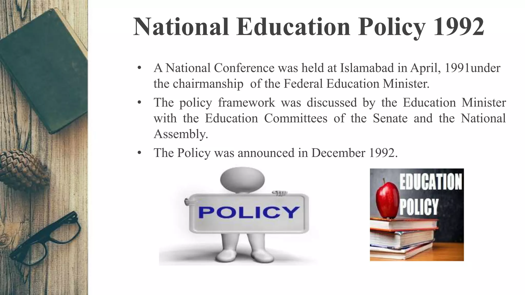National Education Policy 1992
• A National Conference was held at Islamabad in April, 1991under
the chairmanship of the Federal Education Minister.
• The policy framework was discussed by the Education Minister
with the Education Committees of the Senate and the National
Assembly.
• The Policy was announced in December 1992.
 
