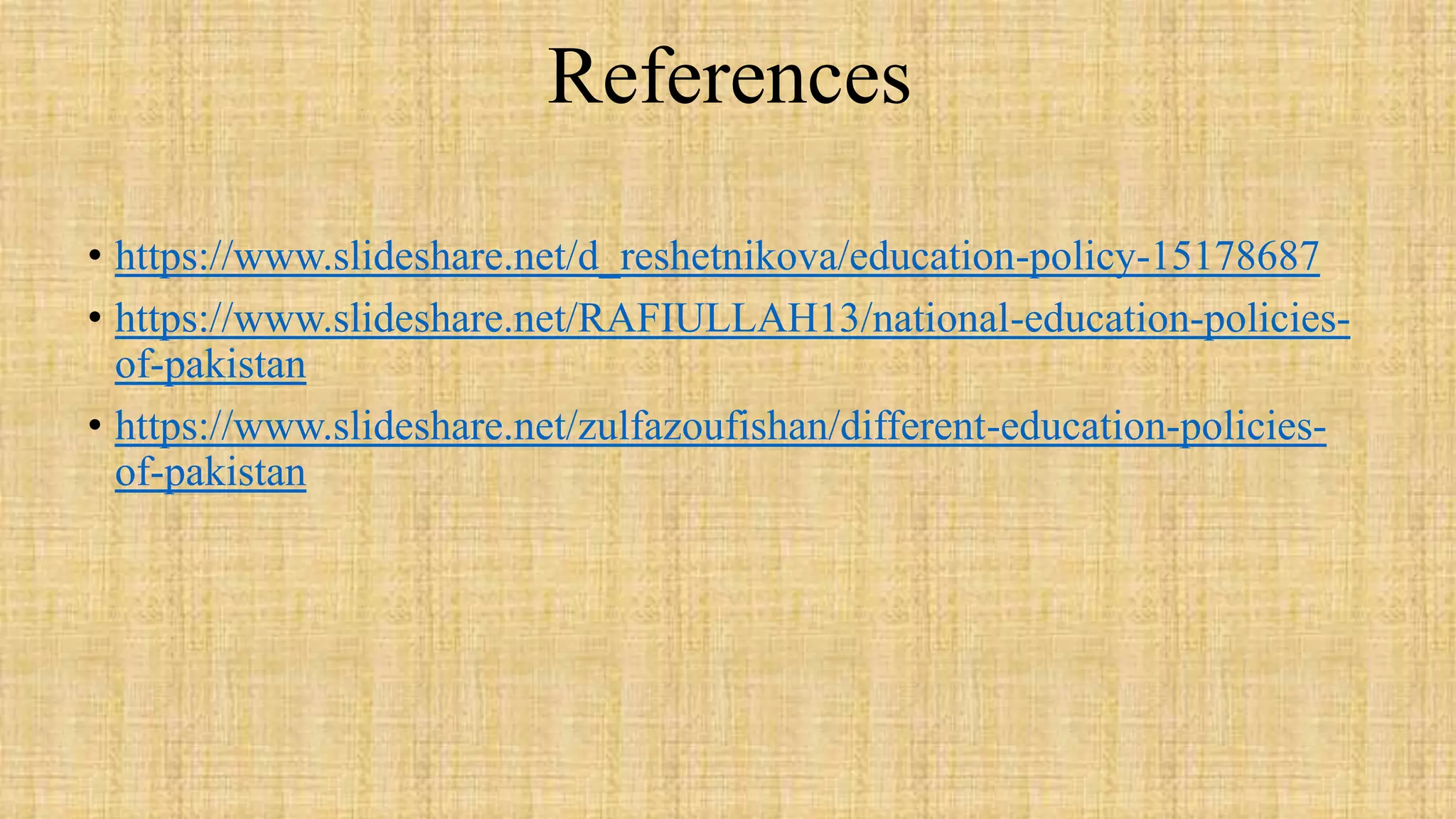 References
• https://www.slideshare.net/d_reshetnikova/education-policy-15178687
• https://www.slideshare.net/RAFIULLAH13/national-education-policies-
of-pakistan
• https://www.slideshare.net/zulfazoufishan/different-education-policies-
of-pakistan
 