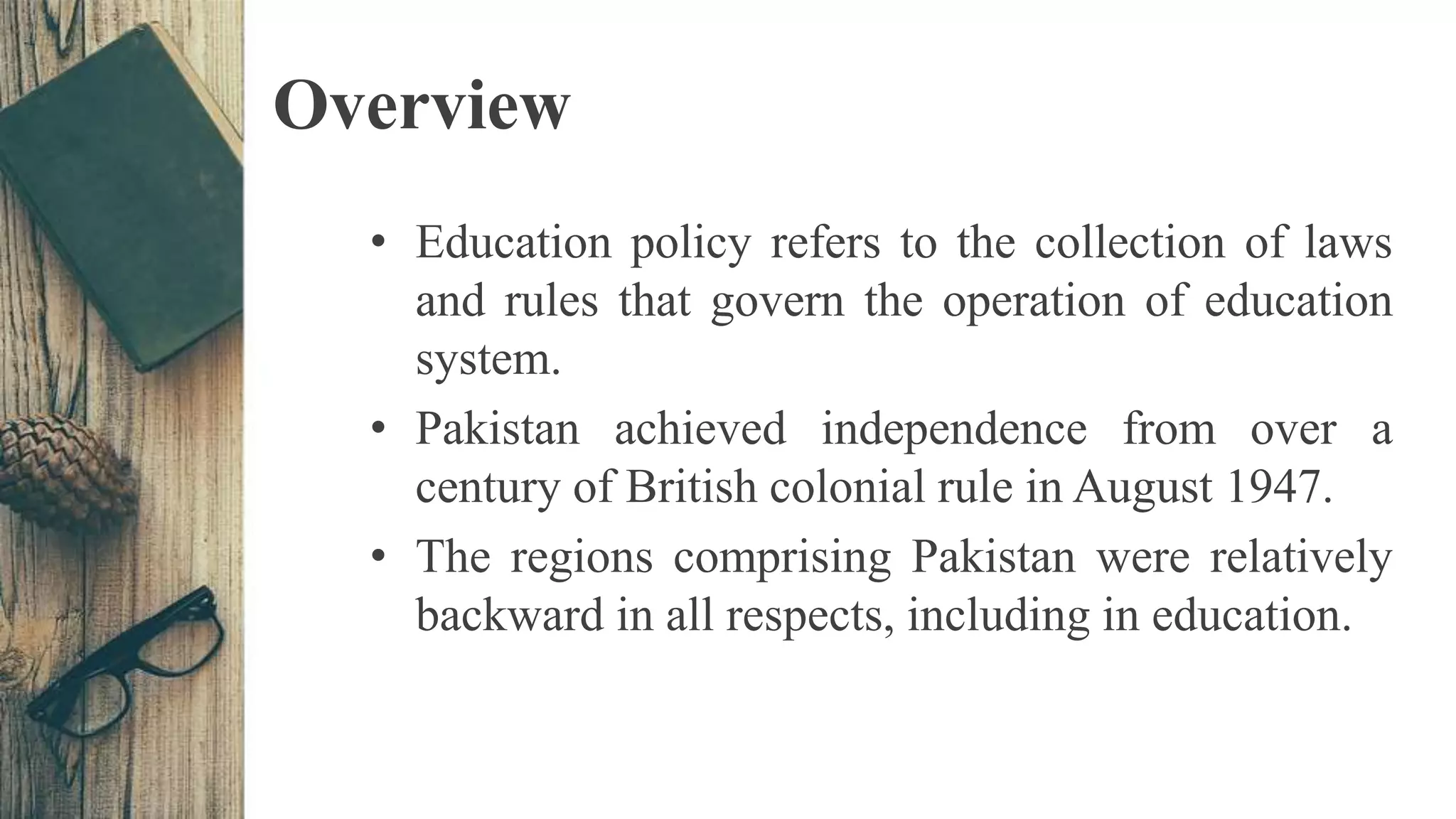 Overview
• Education policy refers to the collection of laws
and rules that govern the operation of education
system.
• Pakistan achieved independence from over a
century of British colonial rule in August 1947.
• The regions comprising Pakistan were relatively
backward in all respects, including in education.
 