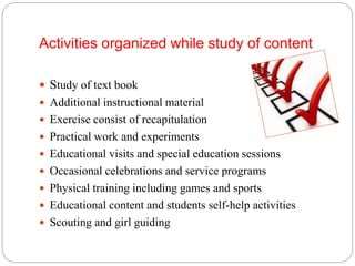 Activities organized while study of content
 Study of text book
 Additional instructional material
 Exercise consist of recapitulation
 Practical work and experiments
 Educational visits and special education sessions
 Occasional celebrations and service programs
 Physical training including games and sports
 Educational content and students self-help activities
 Scouting and girl guiding
 