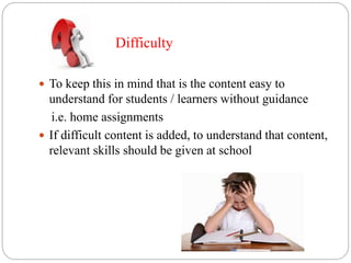 Difficulty
 To keep this in mind that is the content easy to
understand for students / learners without guidance
i.e. home assignments
 If difficult content is added, to understand that content,
relevant skills should be given at school
 