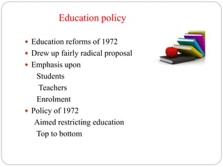 Education policy
 Education reforms of 1972
 Drew up fairly radical proposal
 Emphasis upon
Students
Teachers
Enrolment
 Policy of 1972
Aimed restricting education
Top to bottom
 