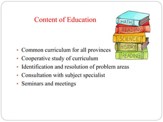 Content of Education
• Common curriculum for all provinces
• Cooperative study of curriculum
• Identification and resolution of problem areas
• Consultation with subject specialist
• Seminars and meetings
 