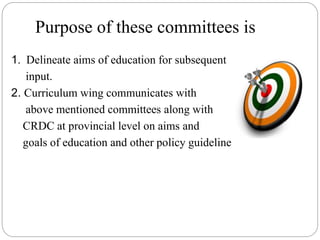Purpose of these committees is
1. Delineate aims of education for subsequent
input.
2. Curriculum wing communicates with
above mentioned committees along with
CRDC at provincial level on aims and
goals of education and other policy guidelines.
 