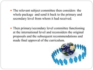  The relevant subject committee then considers the
whole package and send it back to the primary and
secondary level from whom it had received.
 Then primary/secondary level committee functioning
at the international level and reconsiders the original
proposals and the subsequent recommendations and
made final approval of the curriculum.
 
