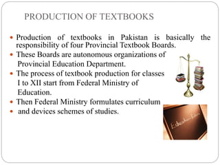 PRODUCTION OF TEXTBOOKS
 Production of textbooks in Pakistan is basically the
responsibility of four Provincial Textbook Boards.
 These Boards are autonomous organizations of
Provincial Education Department.
 The process of textbook production for classes
I to XII start from Federal Ministry of
Education.
 Then Federal Ministry formulates curriculum
 and devices schemes of studies.
 